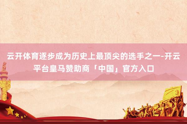 云开体育逐步成为历史上最顶尖的选手之一-开云平台皇马赞助商「中国」官方入口