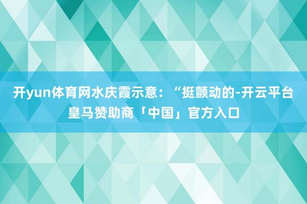 开yun体育网水庆霞示意：“挺颤动的-开云平台皇马赞助商「中国」官方入口