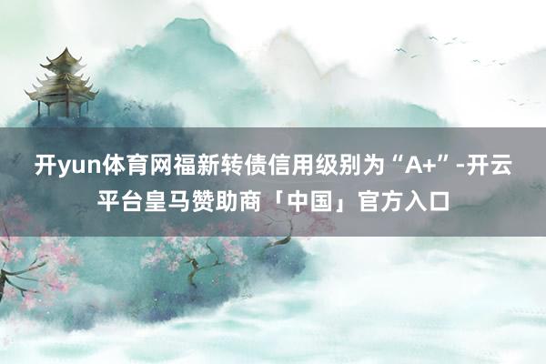 开yun体育网福新转债信用级别为“A+”-开云平台皇马赞助商「中国」官方入口