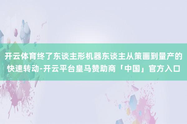 开云体育终了东谈主形机器东谈主从策画到量产的快速转动-开云平台皇马赞助商「中国」官方入口