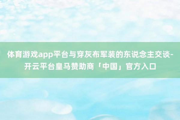 体育游戏app平台与穿灰布军装的东说念主交谈-开云平台皇马赞助商「中国」官方入口