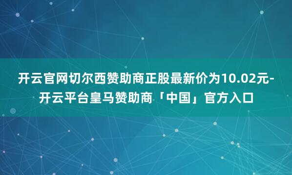 开云官网切尔西赞助商正股最新价为10.02元-开云平台皇马赞助商「中国」官方入口