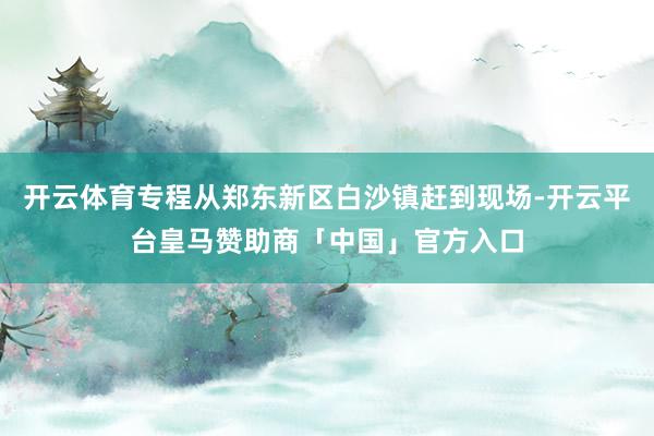 开云体育专程从郑东新区白沙镇赶到现场-开云平台皇马赞助商「中国」官方入口
