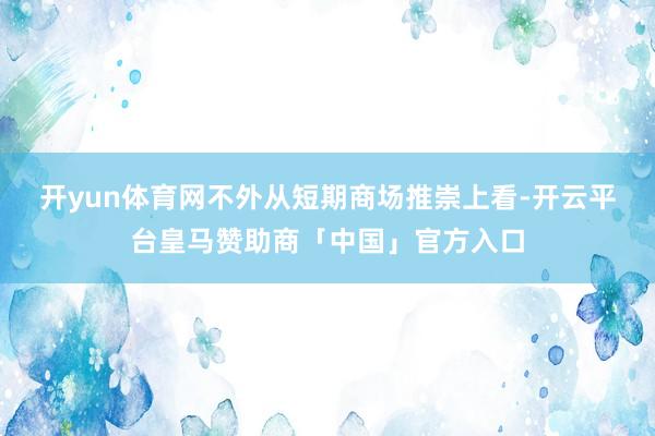 开yun体育网　　不外从短期商场推崇上看-开云平台皇马赞助商「中国」官方入口