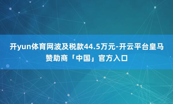 开yun体育网波及税款44.5万元-开云平台皇马赞助商「中国」官方入口