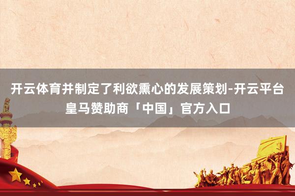 开云体育并制定了利欲熏心的发展策划-开云平台皇马赞助商「中国」官方入口