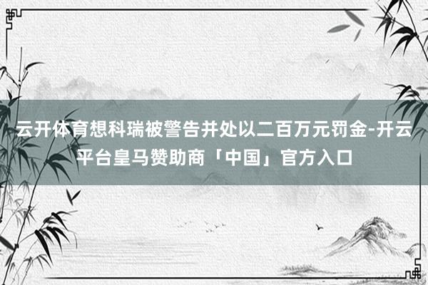 云开体育想科瑞被警告并处以二百万元罚金-开云平台皇马赞助商「中国」官方入口