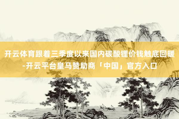 开云体育跟着三季度以来国内碳酸锂价钱触底回暖-开云平台皇马赞助商「中国」官方入口
