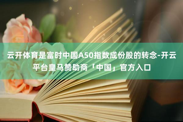 云开体育是富时中国A50指数成份股的转念-开云平台皇马赞助商「中国」官方入口