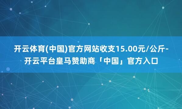 开云体育(中国)官方网站收支15.00元/公斤-开云平台皇马赞助商「中国」官方入口