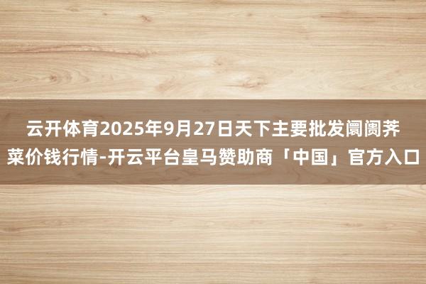 云开体育2025年9月27日天下主要批发阛阓荠菜价钱行情-开云平台皇马赞助商「中国」官方入口