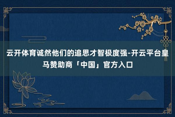云开体育诚然他们的追思才智极度强-开云平台皇马赞助商「中国」官方入口