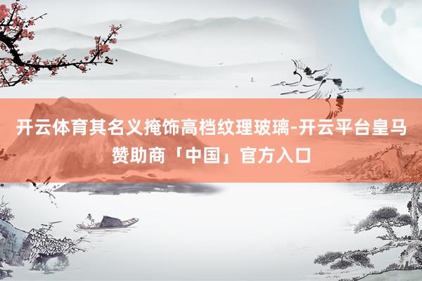 开云体育其名义掩饰高档纹理玻璃-开云平台皇马赞助商「中国」官方入口