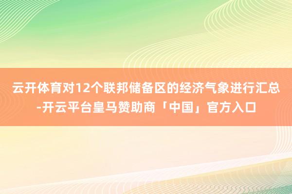 云开体育对12个联邦储备区的经济气象进行汇总-开云平台皇马赞助商「中国」官方入口