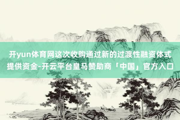 开yun体育网这次收购通过新的过渡性融资体式提供资金-开云平台皇马赞助商「中国」官方入口
