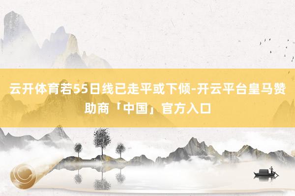 云开体育若55日线已走平或下倾-开云平台皇马赞助商「中国」官方入口