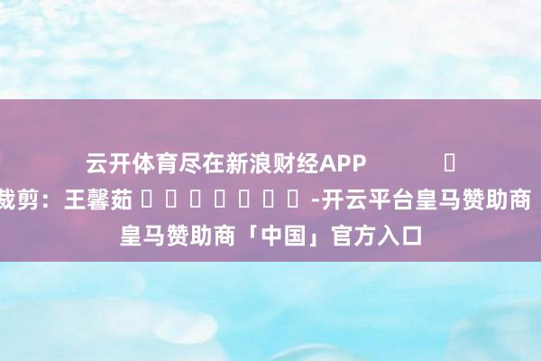 云开体育尽在新浪财经APP            						包袱裁剪：王馨茹 							-开云平台皇马赞助商「中国」官方入口