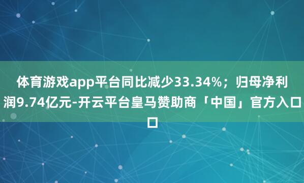 体育游戏app平台同比减少33.34%；归母净利润9.74亿元-开云平台皇马赞助商「中国」官方入口