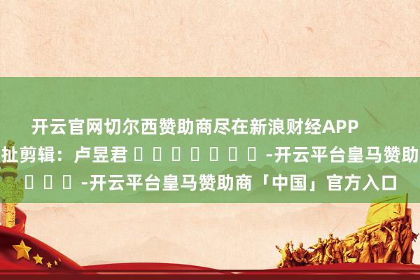 开云官网切尔西赞助商尽在新浪财经APP            						攀扯剪辑：卢昱君 							-开云平台皇马赞助商「中国」官方入口