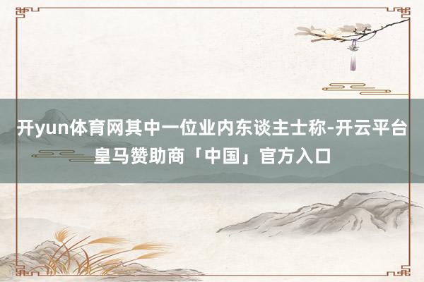开yun体育网其中一位业内东谈主士称-开云平台皇马赞助商「中国」官方入口