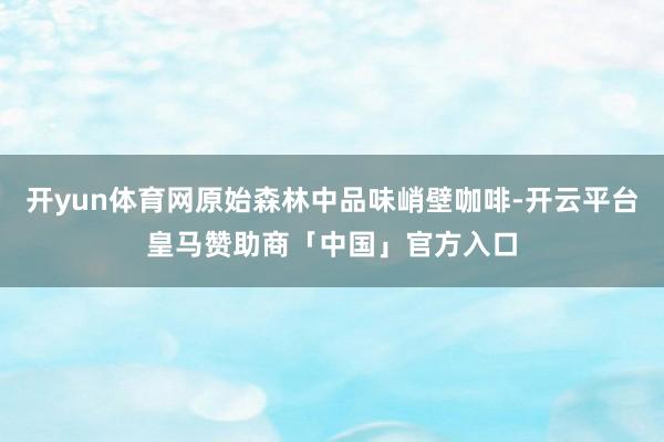 开yun体育网原始森林中品味峭壁咖啡-开云平台皇马赞助商「中国」官方入口