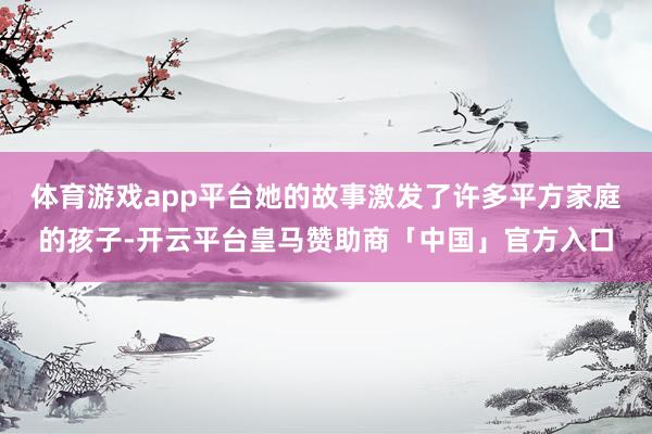 体育游戏app平台她的故事激发了许多平方家庭的孩子-开云平台皇马赞助商「中国」官方入口