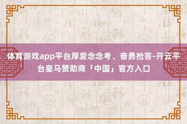体育游戏app平台厚爱念念考、奋勇抢答-开云平台皇马赞助商「中国」官方入口