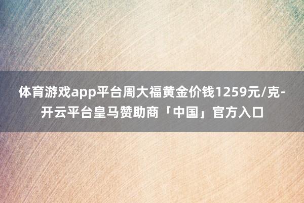 体育游戏app平台周大福黄金价钱1259元/克-开云平台皇马赞助商「中国」官方入口