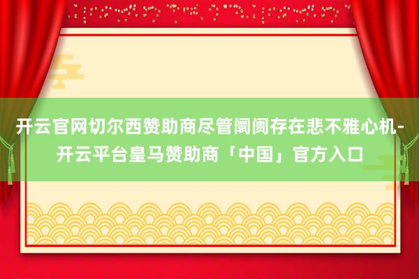 开云官网切尔西赞助商尽管阛阓存在悲不雅心机-开云平台皇马赞助商「中国」官方入口