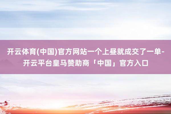 开云体育(中国)官方网站一个上昼就成交了一单-开云平台皇马赞助商「中国」官方入口