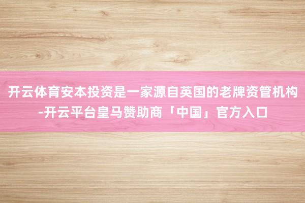 开云体育安本投资是一家源自英国的老牌资管机构-开云平台皇马赞助商「中国」官方入口