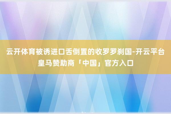 云开体育被诱进口舌倒置的收罗罗刹国-开云平台皇马赞助商「中国」官方入口