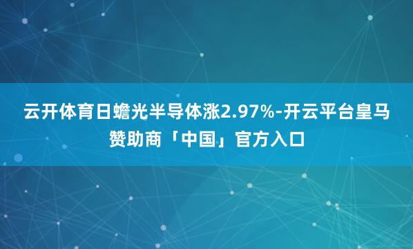 云开体育日蟾光半导体涨2.97%-开云平台皇马赞助商「中国」官方入口
