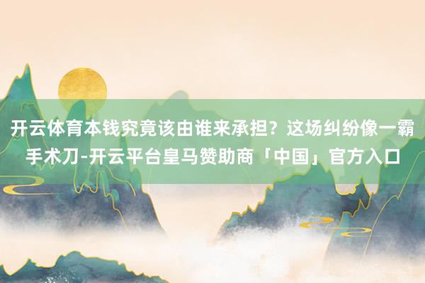 开云体育本钱究竟该由谁来承担？这场纠纷像一霸手术刀-开云平台皇马赞助商「中国」官方入口