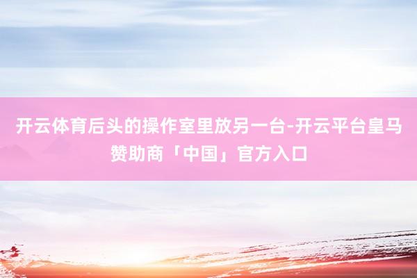 开云体育后头的操作室里放另一台-开云平台皇马赞助商「中国」官方入口