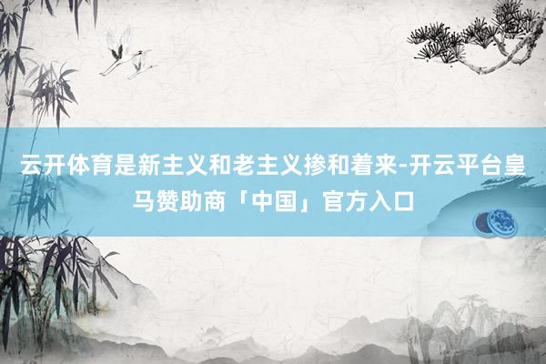 云开体育是新主义和老主义掺和着来-开云平台皇马赞助商「中国」官方入口