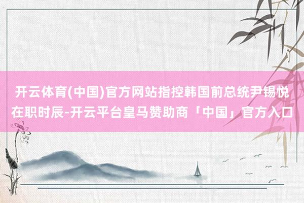 开云体育(中国)官方网站指控韩国前总统尹锡悦在职时辰-开云平台皇马赞助商「中国」官方入口