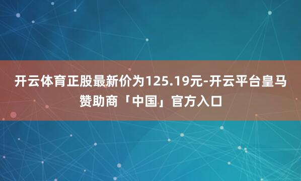 开云体育正股最新价为125.19元-开云平台皇马赞助商「中国」官方入口