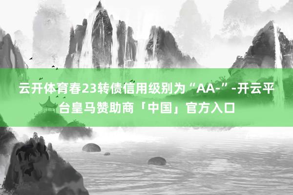 云开体育春23转债信用级别为“AA-”-开云平台皇马赞助商「中国」官方入口