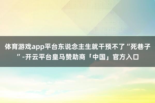 体育游戏app平台东说念主生就干预不了“死巷子”-开云平台皇马赞助商「中国」官方入口