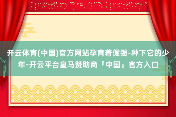 开云体育(中国)官方网站孕育着倔强-种下它的少年-开云平台皇马赞助商「中国」官方入口