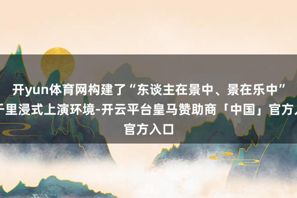 开yun体育网构建了“东谈主在景中、景在乐中”的千里浸式上演环境-开云平台皇马赞助商「中国」官方入口