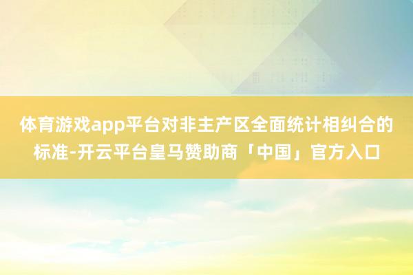 体育游戏app平台对非主产区全面统计相纠合的标准-开云平台皇马赞助商「中国」官方入口