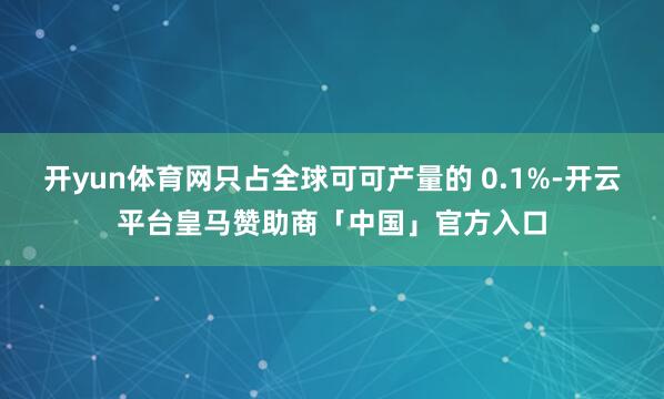 开yun体育网只占全球可可产量的 0.1%-开云平台皇马赞助商「中国」官方入口