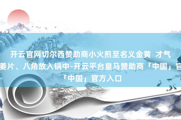 开云官网切尔西赞助商小火煎至名义金黄  才气四、把姜片、八角放入锅中-开云平台皇马赞助商「中国」官方入口