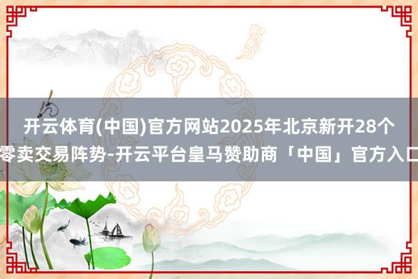 开云体育(中国)官方网站2025年北京新开28个零卖交易阵势-开云平台皇马赞助商「中国」官方入口