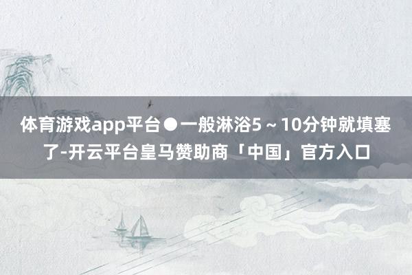 体育游戏app平台●一般淋浴5～10分钟就填塞了-开云平台皇马赞助商「中国」官方入口