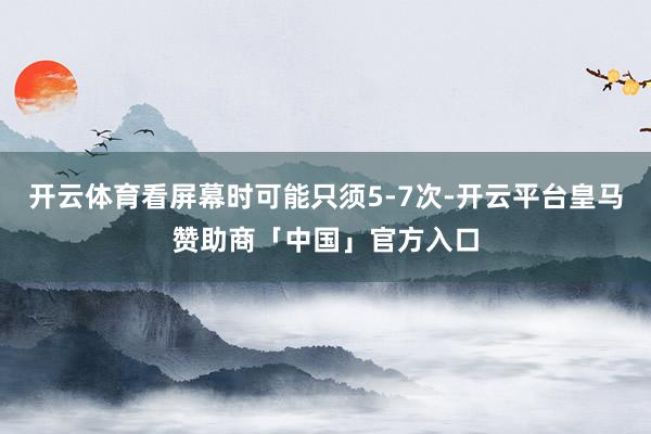 开云体育看屏幕时可能只须5-7次-开云平台皇马赞助商「中国」官方入口