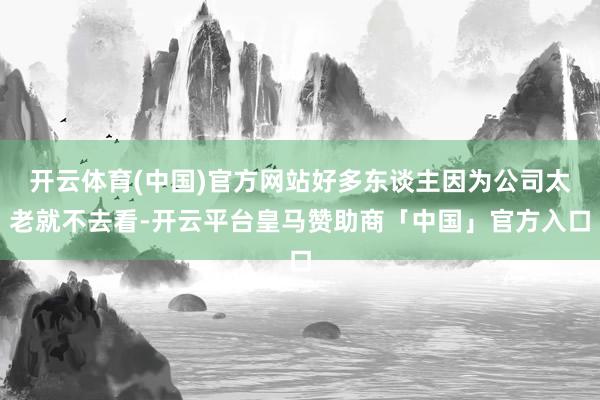 开云体育(中国)官方网站好多东谈主因为公司太老就不去看-开云平台皇马赞助商「中国」官方入口