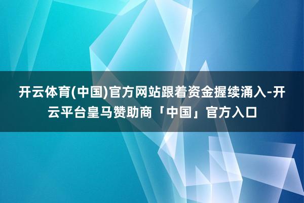 开云体育(中国)官方网站　　跟着资金握续涌入-开云平台皇马赞助商「中国」官方入口
